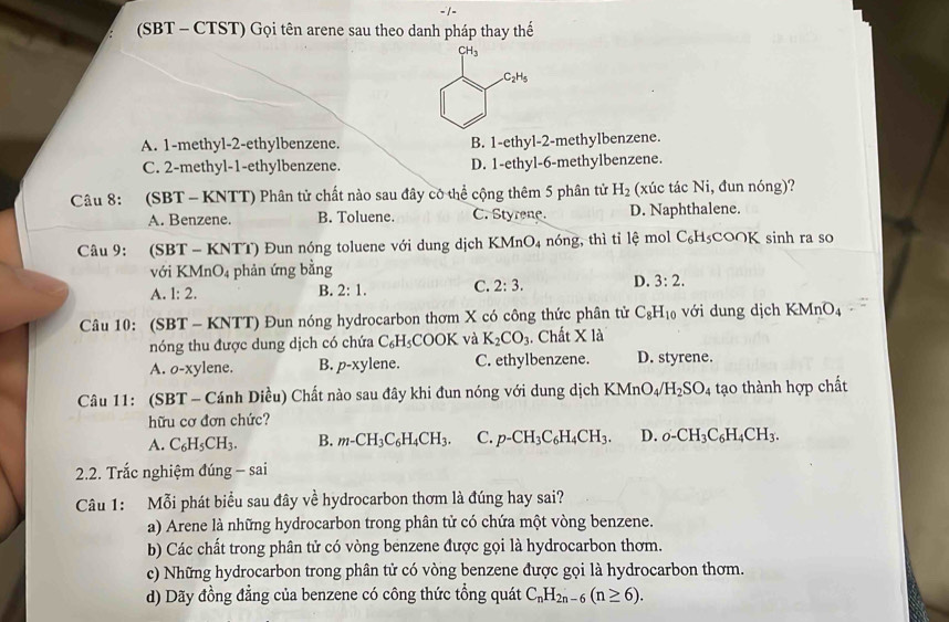 (SBT - CTST) Gọi tên arene sau theo danh pháp thay thế
A. 1-methyl-2-ethylbenzene. B. 1-ethyl-2-methylbenzene.
C. 2-methyl-1-ethylbenzene. D. 1-ethyl-6-methylbenzene.
Câu 8: (SBT -  KNTT) Phân tử chất nào sau đây có thể cộng thêm 5 phân tử H_2 (xúc tác Ni, đun nóng)?
A. Benzene. B. Toluene. C. Styrene. D. Naphthalene.
Câu 9: (SBT - KNTT) Đun nóng toluene với dung dịch K MnO_4 nóng, thì tỉ lệ mol C₆H₅COOK sinh ra so
với KM InO_4 phản ứng bằng
A. 1:2.
B. 2:1. C. 2:3. D. 3:2.
Câu 10: (SBT - KNTT) Đun nóng hydrocarbon thơm X có công thức phân tử C_8H_10 với dung dịch KMnO₄
nóng thu được dung dịch có chứa C₆H₃COOK và K_2CO_3. Chất X là
A. o-xylene. B. p-xy lene. C. ethylbenzene. D. styrene.
Câu 11: (SBT - Cánh Diều) Chất nào sau đây khi đun nóng với dung dịch KM n O_4/H_2SO_4 tạo thành hợp chất
hữu cơ đơn chức?
A. C_6H_5CH_3. B. m-CH_3C_6H_4CH_3. C. p-CH_3C_6H_4CH_3. D. o-CH_3C_6H_4CH_3.
2.2. Trắc nghiệm đúng - sai
Câu 1: Mỗi phát biểu sau đây về hydrocarbon thơm là đúng hay sai?
a) Arene là những hydrocarbon trong phân tử có chứa một vòng benzene.
b) Các chất trong phân tử có vòng benzene được gọi là hydrocarbon thơm.
c) Những hydrocarbon trong phân tử có vòng benzene được gọi là hydrocarbon thơm.
d) Dãy đồng đẳng của benzene có công thức tổng quát C_nH_2n-6(n≥ 6).