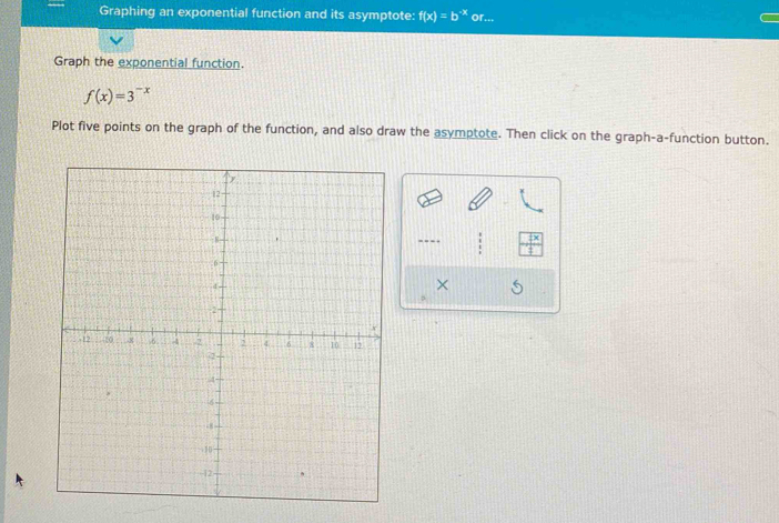 Graphing an exponential function and its asymptote: f(x)=b^(-x) or... 
Graph the exponential function.
f(x)=3^(-x)
Plot five points on the graph of the function, and also draw the asymptote. Then click on the graph-a-function button. 
---- 
×