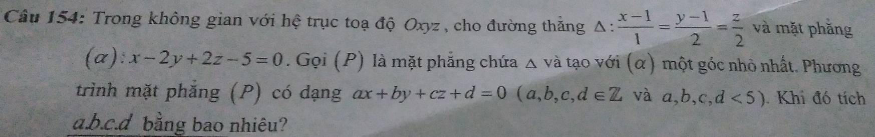 Trong không gian với hệ trục toạ độ Oxyz, cho đường thăng △ : (x-1)/1 = (y-1)/2 = z/2  và mặt phăng 
(a): x-2y+2z-5=0. Gọi (P) là mặt phẳng chứa △ va tạo với (α) một góc nhỏ nhất. Phương 
trình mặt phẳng (P) có dạng ax+by+cz+d=0(a,b,c,d∈ Z và a,b,c,d<5). Khi đó tích 
a. b. c.d bằng bao nhiêu?