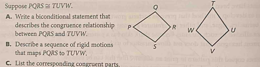 Suppose PQRS≌ TUVW. 
A. Write a biconditional statement that 
describes the congruence relationship 
between PQRS and TUVW. 
B. Describe a sequence of rigid motions 
that maps PQRS to TUVW. 
C. List the corresponding congruent parts.