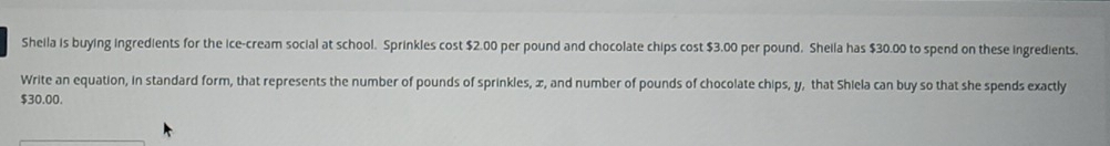 Sheila is buying ingredients for the ice-cream social at school. Sprinkles cost $2.00 per pound and chocolate chips cost $3.00 per pound. Sheila has $30.00 to spend on these ingredients. 
Write an equation, in standard form, that represents the number of pounds of sprinkles, x, and number of pounds of chocolate chips, y, that Shiela can buy so that she spends exactly
$30.00.