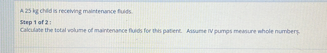 A 25 kg child is receiving maintenance fluids. 
Step 1 of 2 : 
Calculate the total volume of maintenance fluids for this patient. Assume IV pumps measure whole numberş.