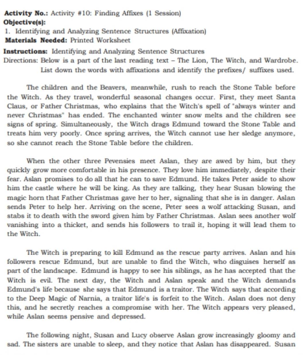 Activity No.: Activity #10: Finding Affixes (1 Session)
Objective(s):
1. Identifying and Analyzing Sentence Structures (Affixation)
Materials Needed: Printed Worksheet
Instructions: Identifying and Analyzing Sentence Structures
Directions: Below is a part of the last reading text - The Lion, The Witch, and Wardrobe.
List down the words with affixations and identify the prefixes/ suffixes used.
The children and the Beavers, meanwhile, rush to reach the Stone Table before
the Witch. As they travel, wonderful seasonal changes occur. First, they meet Santa
Claus, or Father Christmas, who explains that the Witch's spell of "always winter and
never Christmas" has ended. The enchanted winter snow melts and the children see
signs of spring. Simultaneously, the Witch drags Edmund toward the Stone Table and
treats him very poorly. Once spring arrives, the Witch cannot use her sledge anymore,
so she cannot reach the Stone Table before the children.
When the other three Pevensies meet Aslan, they are awed by him, but they
quickly grow more comfortable in his presence. They love him immediately, despite their
fear. Aslan promises to do all that he can to save Edmund. He takes Peter aside to show
him the castle where he will be king. As they are talking, they hear Susan blowing the
magic horn that Father Christmas gave her to her, signaling that she is in danger. Aslan
sends Peter to help her. Arriving on the scene, Peter sees a wolf attacking Susan, and
stabs it to death with the sword given him by Father Christmas. Aslan sees another wolf
vanishing into a thicket, and sends his followers to trail it, hoping it will lead them to
the Witch.
The Witch is preparing to kill Edmund as the rescue party arrives. Aslan and his
followers rescue Edmund, but are unable to find the Witch, who disguises herself as
part of the landscape. Edmund is happy to see his siblings, as he has accepted that the
Witch is evil. The next day, the Witch and Aslan speak and the Witch demands
Edmund's life because she says that Edmund is a traitor. The Witch says that according
to the Deep Magic of Narnia, a traitor life's is forfeit to the Witch. Aslan does not deny
this, and he secretly reaches a compromise with her. The Witch appears very pleased,
while Aslan seems pensive and depressed.
The following night, Susan and Lucy observe Aslan grow increasingly gloomy and
sad. The sisters are unable to sleep, and they notice that Aslan has disappeared. Susan