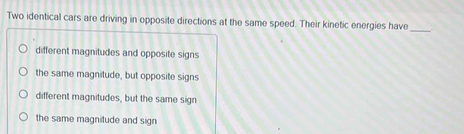 Two identical cars are driving in opposite directions at the same speed. Their kinetic energies have _.
different magnitudes and opposite signs
the same magnitude, but opposite signs
different magnitudes, but the same sign
the same magnitude and sign