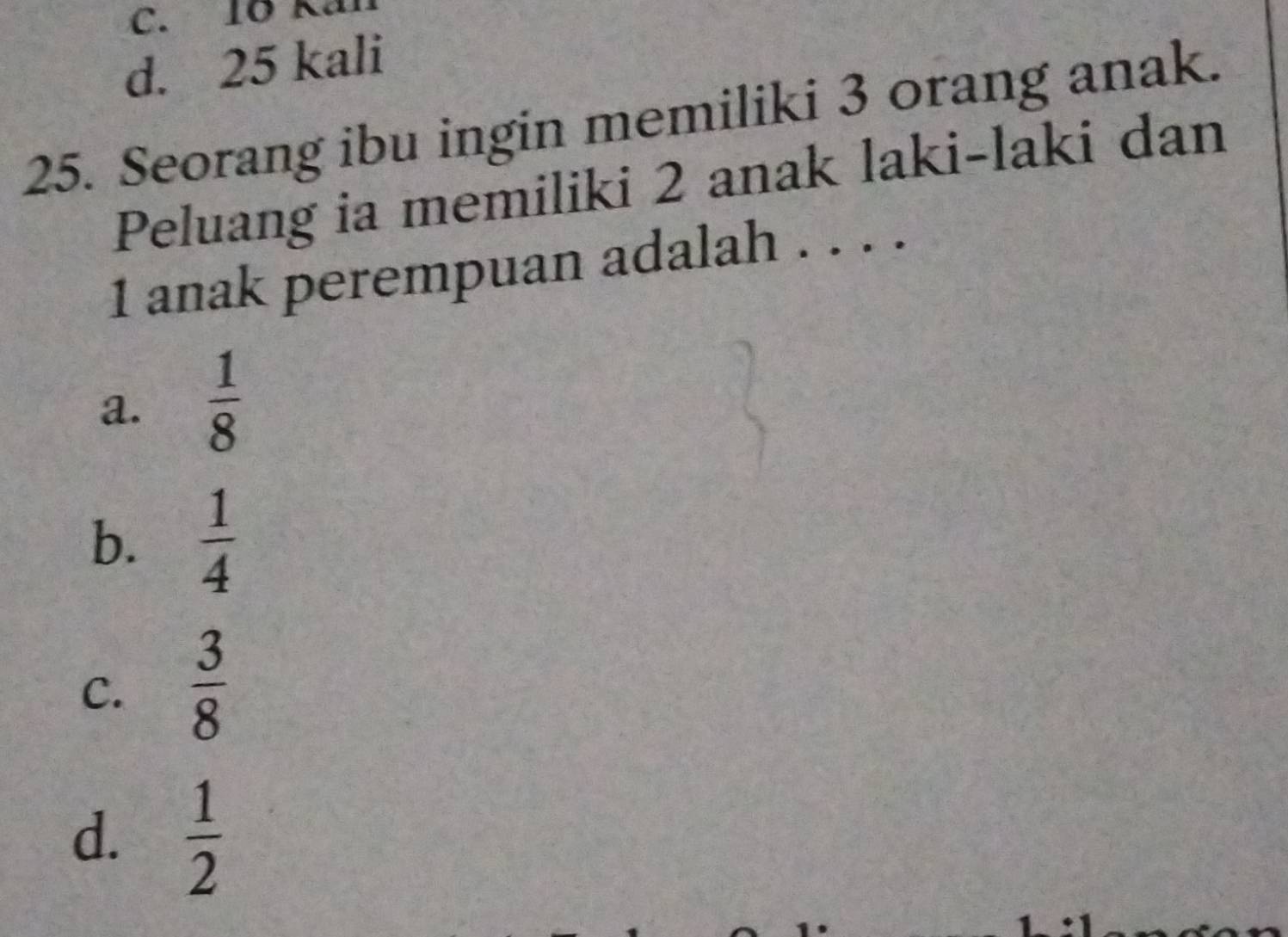 C. 10 Kai
d. 25 kali
25. Seorang ibu ingin memiliki 3 orang anak.
Peluang ia memiliki 2 anak laki-laki dan
1 anak perempuan adalah . . . .
a.  1/8 
b.  1/4 
C.  3/8 
d.  1/2 