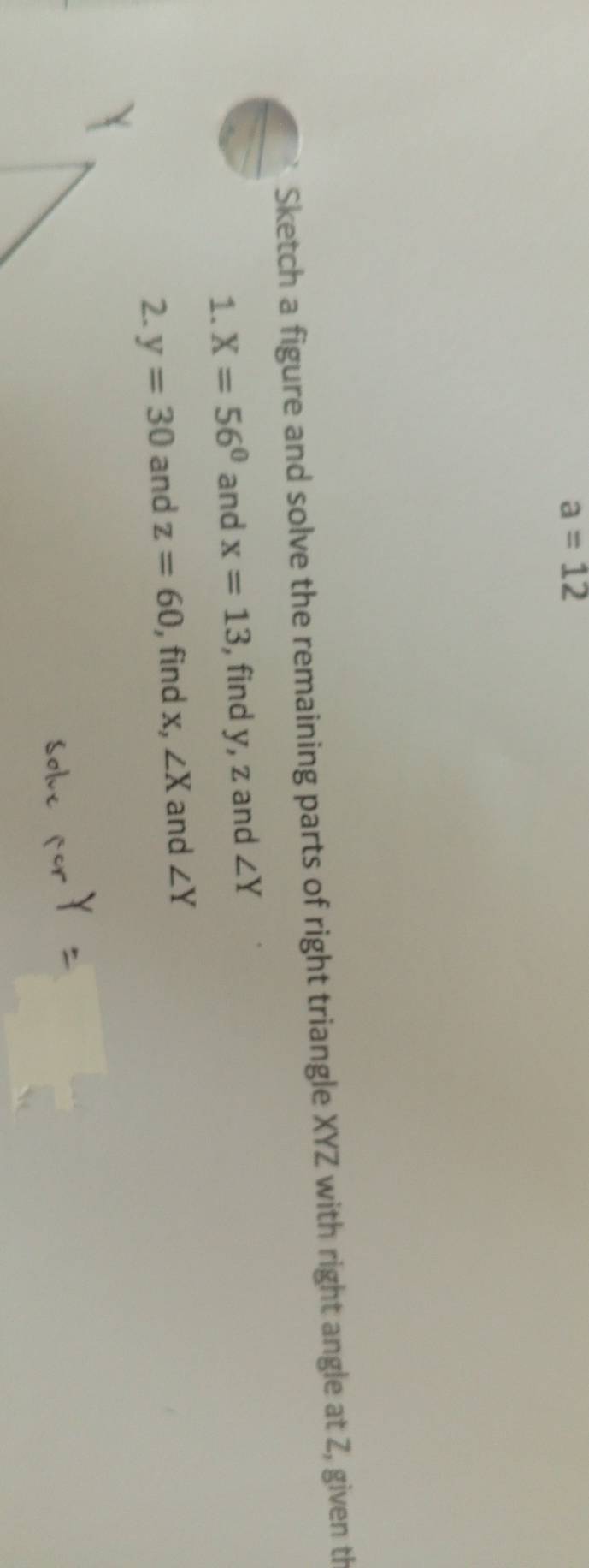 a=12
Sketch a figure and solve the remaining parts of right triangle XYZ with right angle at Z, given th 
1. X=56° and x=13 , find y, z and ∠ Y
2. y=30 and z=60 , find x, ∠ X and ∠ Y