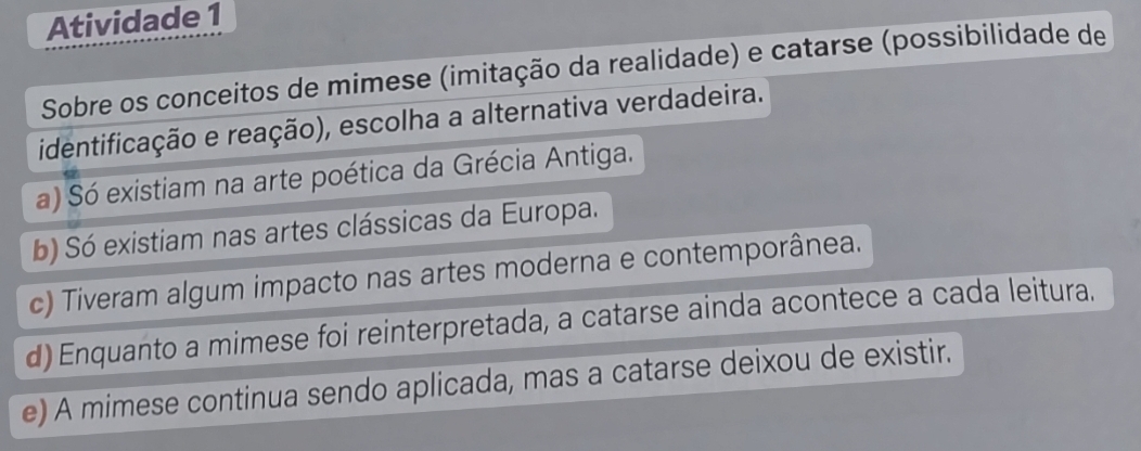 Atividade 1
Sobre os conceitos de mimese (imitação da realidade) e catarse (possibilidade de
identificação e reação), escolha a alternativa verdadeira.
a) Só existiam na arte poética da Grécia Antiga.
b) Só existiam nas artes clássicas da Europa.
c) Tiveram algum impacto nas artes moderna e contemporânea.
d) Enquanto a mimese foi reinterpretada, a catarse ainda acontece a cada leitura.
e) A mimese continua sendo aplicada, mas a catarse deixou de existir.