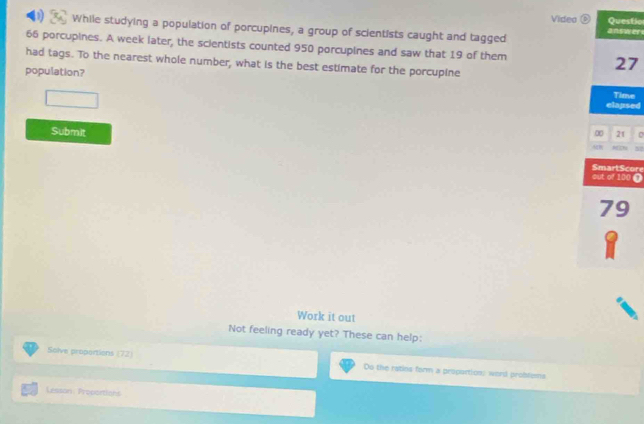 Video Questic 
1 While studying a population of porcupines, a group of scientists caught and tagged answers
66 porcupines. A week later, the scientists counted 950 porcupines and saw that 19 of them 27
had tags. To the nearest whole number, what is the best estimate for the porcupine 
population? Time 
(),□ ) 
elapsed 
Submit ∞ 21 
out of 100 0 SmartScore
79
8 
Work it out 
Not feeling ready yet? These can help: 
Solve proportions (72) Do the ratins form a propurtion: word probtems 
Lesson Procartions