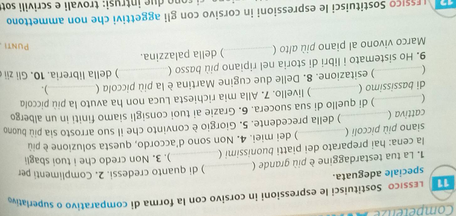 Competenze 
Lessico Sostituisci le espressioni in corsivo con la forma di comparativo o superlativo 
speciale adeguata. 
) di quanto credessi. 2. Complimenti per 
1. La tua testardaggine è più grande (_ 
la cena: hai preparato dei piatti buonissimi (_ 
). 3. Non credo che i tuoi sbagli 
) dei miei. 4. Non sono d'accordo, questa soluzione è più 
siano più piccoli ( 
cattiva (_ _) della precedente. 5. Giorgio è convinto che il suo arrosto sia più buono 
( 
) di quello di sua suocera. 6. Grazie ai tuoi consigli siamo finiti in un albergo 
di bassissimo (_ ) livello. 7. Alla mia richiesta Luca non ha avuto la più piccola 
) esitazione. 8. Delle due cugine Martina è la più piccola ( 
). 
 )della libreria. 10. Gli zii 
9. Ho sistemato i libri di storia nel ripiano più basso (._ 
Marco vivono al piano più alto (_ ) della palazzina. 
Punti 
íssiço Sostituisci le espressioni in corsivo con gli aggettivi che non ammettono 
n tru si : trovali e scrivili sott