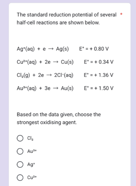 The standard reduction potential of several *
half-cell reactions are shown below.
Ag^+(aq)+eto Ag(s) E°=+0.80V
Cu^(2+)(aq)+2eto Cu(s) □  E°=+0.34V
Cl_2(g)+2eto 2Cl^-(aq)E°=+1.36V
Au^(3+)(aq)+3eto Au(s)E°=+1.50V
Based on the data given, choose the
strongest oxidising agent.
Cl_2
Au^(3+)
Ag^+
Cu^(2+)