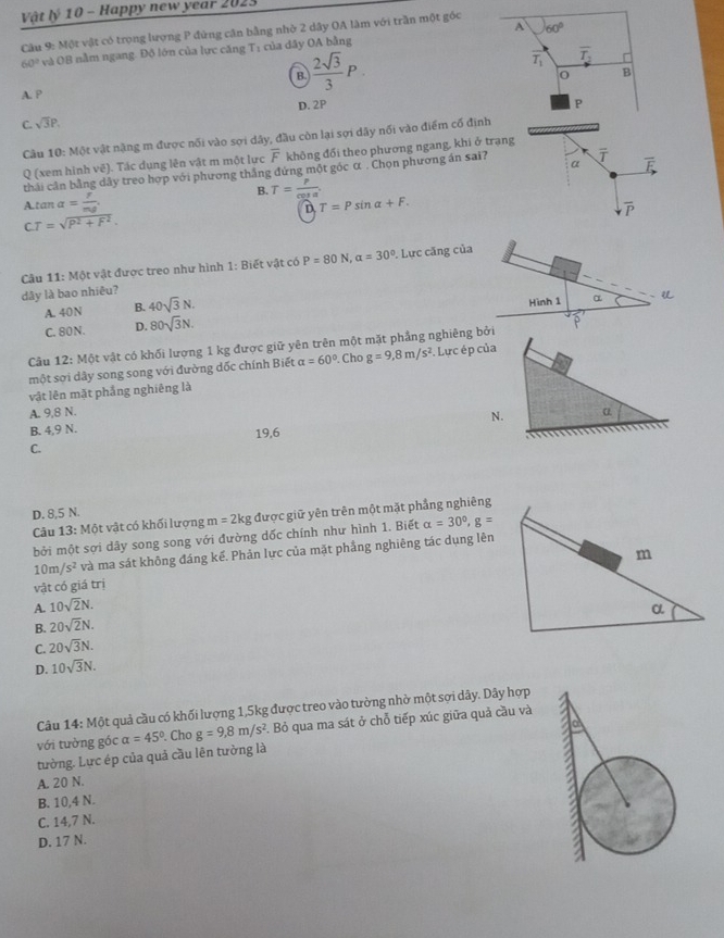 Vật lý 10 - Happy new year 2023
A 60°
Câu 9: Một vật có trọng lượng P đứng căn bằng nhờ 2 dây OA làm với trần một góc
60° và OB nằm ngang. Độ lớn của lực căng T: của dây OA bằng
a  2sqrt(3)/3 P.
T_1 overline T_2
B
A. P
D. 2P P
C. sqrt(3)P.
Cầu 10: Một vật nặng m được nối vào sợi dây, đầu còn lại sợi dãy nổi vào điểm cố định
Q (xem hình vê). Tác dụng lên vật m một lực overline F không đổi theo phương ngang, khi ở trạng
thái cân bằng dây treo hợp với phương thắng đứng một góc α . Chọn phương án sai? α i overline F
B. T= p/cos alpha  
A.tan alpha = f/mg  T=Psin alpha +F.
D
overline P
CT=sqrt(P^2+F^2).
Câu 11: Một vật được treo như hình 1: Biết vật có P=80N,a=30°. Lực căng của
dây là bao nhiêu?
A. 40N B. 40sqrt(3)N. Hình 1 α
C. 80 N . D. 80sqrt(3)N.
Câu 12: Một vật có khối lượng 1 kg được giữ yên trên một mặt phẳng nghiêng bởi
một sơi dây song song với đường dốc chính Biết alpha =60°.Cho g=9,8m/s^2. Lực ép của
vật lên mặt phẳng nghiêng là
A. 9,8 N. a
N.
B. 4,9 N.
C. 19,6

D. 8,5 N.
Câu 13: Một vật có khối lượng m=2kg được giữ yên trên một mặt phầng nghiêng
bởi một sợi dây song song với đường dốc chính như hình 1. Biết alpha =30°,g=
10m/s^2 và ma sát không đáng kế. Phản lực của mặt phẳng nghiêng tác dụng lên
vật có giá trị
A. 10sqrt(2)N.
B. 20sqrt(2)N.
C. 20sqrt(3)N.
D. 10sqrt(3)N.
Câu 14: Một quả cầu có khối lượng 1,5kg được treo vào tường nhờ một sợi dây. Dây hợp
với tường góc alpha =45°. Cho g=9,8m/s^2 Bỏ qua ma sát ở chỗ tiếp xúc giữa quả cầu và
tường. Lực ép của quả cầu lên tường là
A. 20 N.
B. 10,4 N.
C. 14,7 N.
D. 17 N.