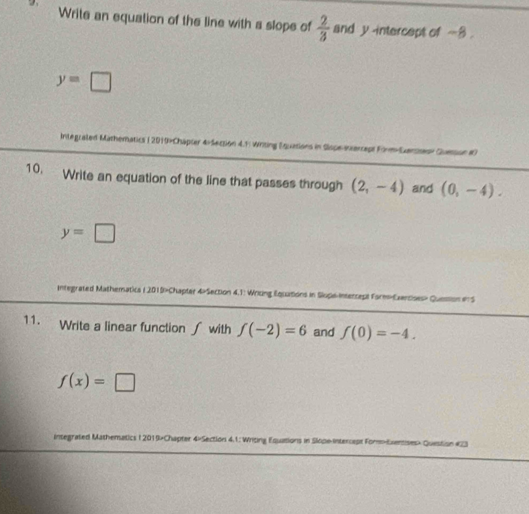 a 
Write an equation of the line with a slope of  2/3  and y intercept of ~8.
y=□
Integrated Mathematics ( 2019>Chapter 4-Section 4.F Writing Equations in Siope-ixerreps Form-Exenses» Quesson #0 
10. Write an equation of the line that passes through (2,-4) and (0,-4).
y=□
Integrated Mathematics ( 2019>Chapter 4-Section 4,1: Writing Equations in Slope Interrept Form-Ezercises» Quession i S 
11. Write a linear function ∫ with f(-2)=6 and f(0)=-4.
f(x)=□
Integrated Mathematics I 2019>Chapter 4×Section 4.1: Writing Equations in Slope-intercest ForExentises Question #73