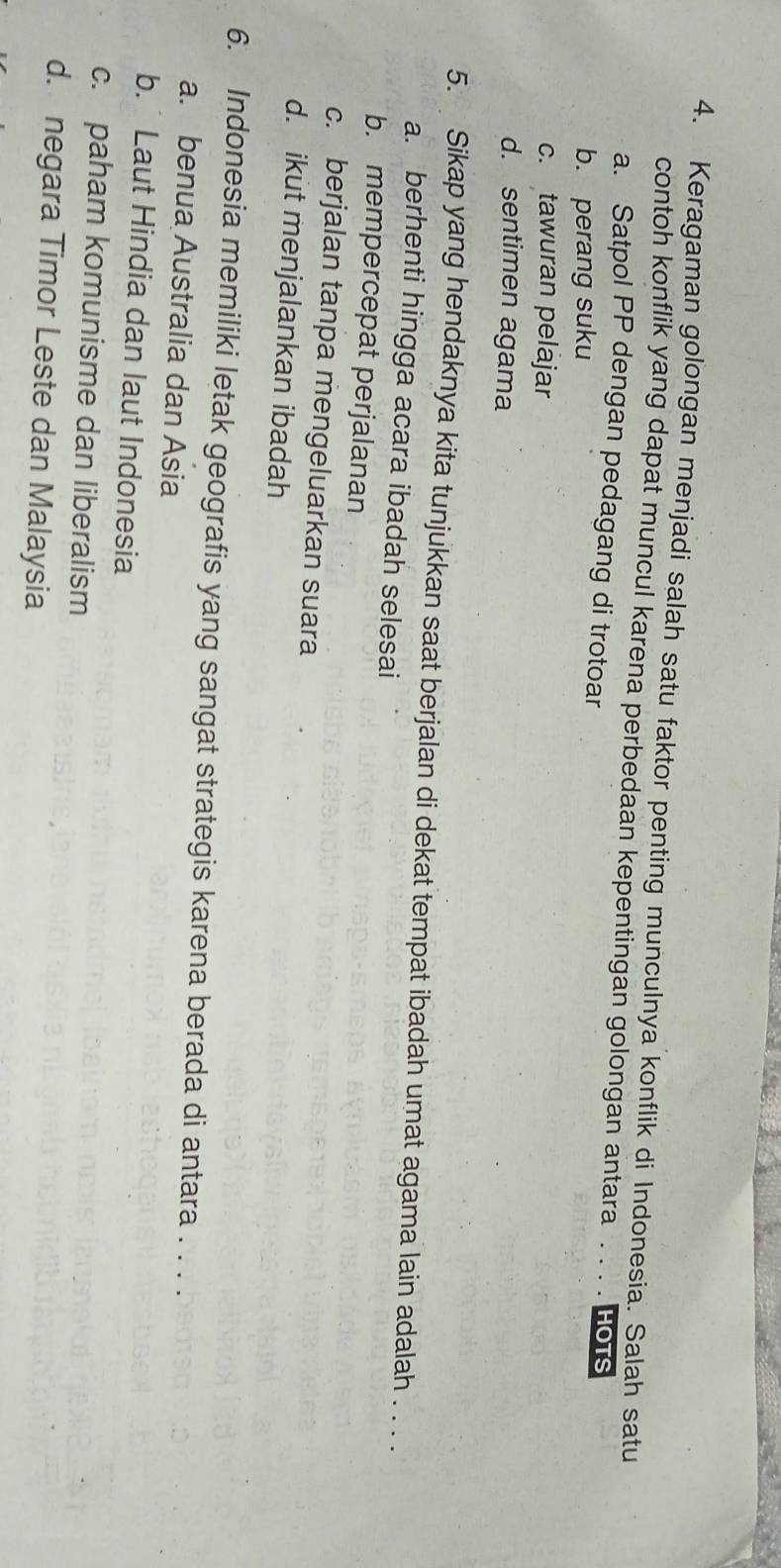 Keragaman golongan menjadi salah satu faktor penting munculnya konflik di Indonesia. Salah satu
contoh konflik yang dapat muncul karena perbedaan kepentingan golongan antara . . . . HOTS
a. Satpol PP dengan pedagang di trotoar
b. perang suku
c. tawuran pelajar
d. sentimen agama
5. Sikap yang hendaknya kita tunjukkan saat berjalan di dekat tempat ibadah umat agama lain adalah . . . .
a. berhenti hingga acara ibadah selesai
b. mempercepat perjalanan
c. berjalan tanpa mengeluarkan suara
d. ikut menjalankan ibadah
6. Indonesia memiliki letak geografis yang sangat strategis karena berada di antara . . . .
a. benua Australia dan Asia
b.Laut Hindia dan laut Indonesia
c. paham komunisme dan liberalism
d. negara Timor Leste dan Malaysia