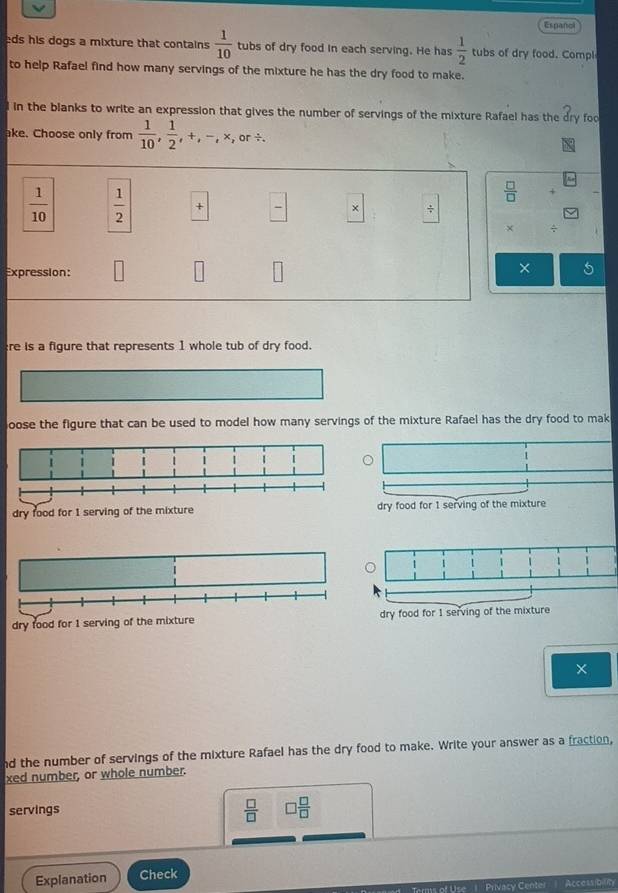 Espancl
eds his dogs a mixture that contains  1/10  tubs of dry food in each serving. He has  1/2  tubs of dry food. Compl
to help Rafael find how many servings of the mixture he has the dry food to make.
d in the blanks to write an expression that gives the number of servings of the mixture Rafael has the partial _r y foo
ake. Choose only from  1/10 ,  1/2 , +, -, * ,or/ .
 □ /□  
 1/10   1/2  +  □ /□   ×
× ÷
Expression:
× a
re is a figure that represents 1 whole tub of dry food.
oose the figure that can be used to model how many servings of the mixture Rafael has the dry food to mak
1
|
dry food for 1 serving of the mixture dry food for 1 serving of the mixture
dry food for 1 serving of the mixture dry food for 1 serving of the mixture
×
nd the number of servings of the mixture Rafael has the dry food to make. Write your answer as a fraction,
xed number, or whole number.
servings
 □ /□   □  □ /□  
Explanation Check AccessibiliTy
s of Use 1 Privasy Cente