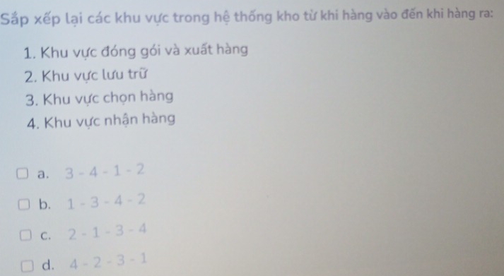 Sắp xếp lại các khu vực trong hệ thống kho từ khi hàng vào đến khi hàng ra:
1. Khu vực đóng gói và xuất hàng
2. Khu vực lưu trữ
3. Khu vực chọn hàng
4. Khu vực nhận hàng
a. 3-4-1-2
b. 1-3-4-2
C. 2-1-3-4
d. 4-2-3-1