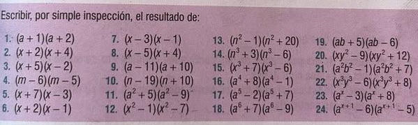 Escribir, por simple inspección, el resultado de: 
1. (a+1)(a+2) 7. (x-3)(x-1) 13. (n^2-1)(n^2+20) 19. (ab+5)(ab-6)
2. (x+2)(x+4) 8. (x-5)(x+4) 14. (n^3+3)(n^3-6) 20. (xy^2-9)(xy^2+12)
3. (x+5)(x-2) 9. (a-11)(a+10) 15. (x^3+7)(x^3-6) 2i. (a^2b^2-1)(a^2b^2+7)
4. (m-6)(m-5) 10. (n-19)(n+10) 16. (a^4+8)(a^4-1) 22. (x^3y^3-6)(x^3y^3+8)
5. (x+7)(x-3) 11. (a^2+5)(a^2-9) 17. (a^5-2)(a^5+7) 23. (a^x-3)(a^x+8)
6. (x+2)(x-1) 12. (x^2-1)(x^2-7) 18. (a^6+7)(a^6-9) 24. (a^(x+1)-6)(a^(x+1)-5)