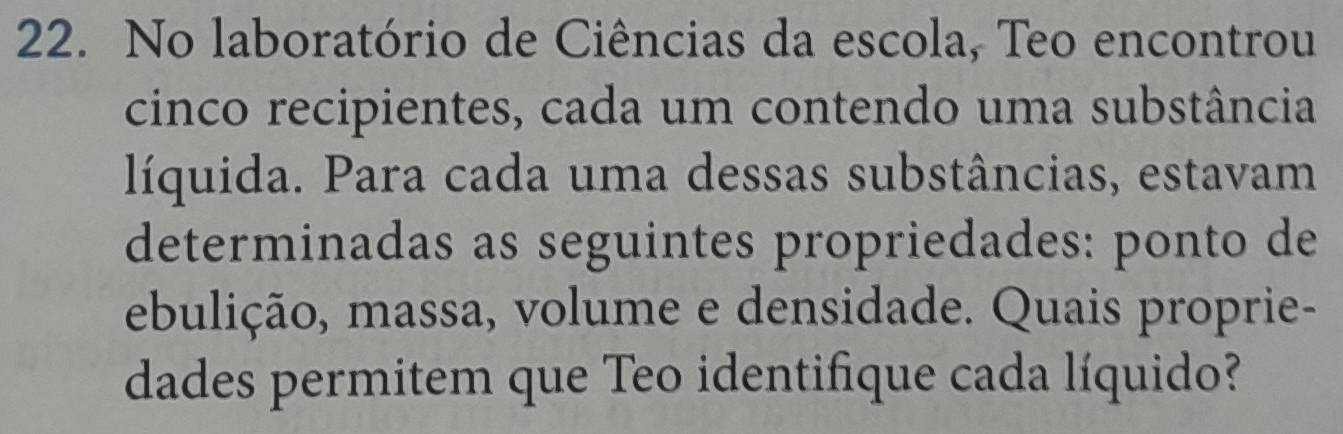 No laboratório de Ciências da escola, Teo encontrou 
cinco recipientes, cada um contendo uma substância 
líquida. Para cada uma dessas substâncias, estavam 
determinadas as seguintes propriedades: ponto de 
ebulição, massa, volume e densidade. Quais proprie- 
dades permitem que Teo identifique cada líquido?