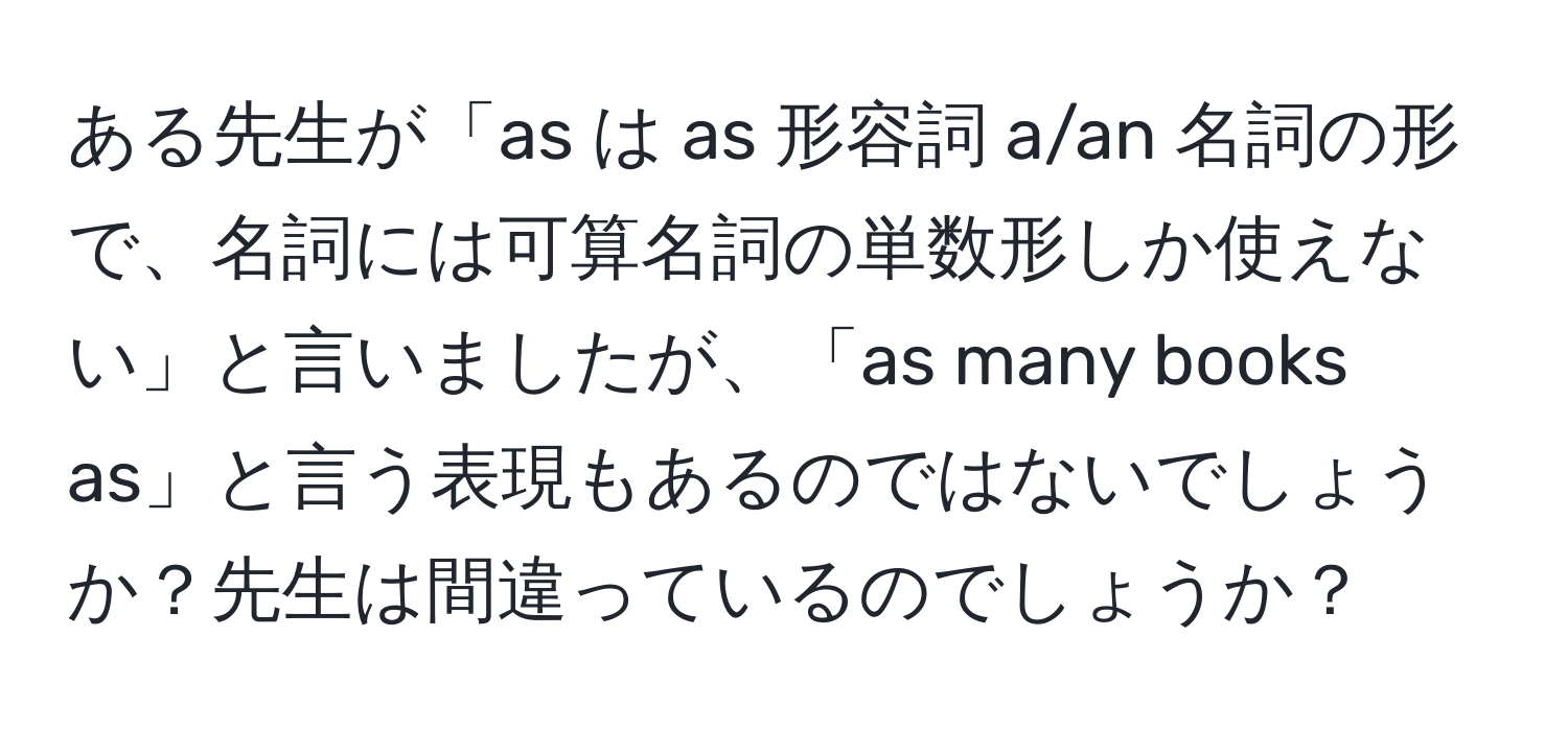 ある先生が「as は as 形容詞 a/an 名詞の形で、名詞には可算名詞の単数形しか使えない」と言いましたが、「as many books as」と言う表現もあるのではないでしょうか？先生は間違っているのでしょうか？