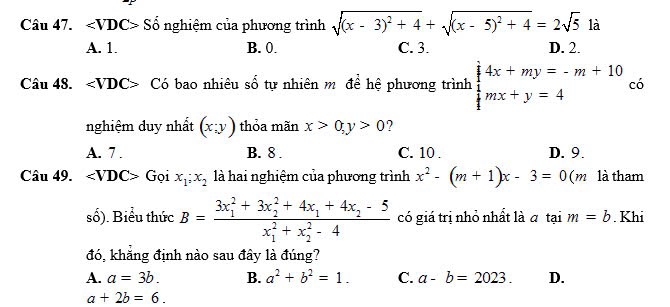 ∠ VDC> ố nghiệm của phương trình sqrt((x-3)^2)+4+sqrt((x-5)^2)+4=2sqrt(5) là
A. 1. B. 0. C. 3. D. 2.
Câu 48. ∠ VDC> Có bao nhiêu số tự nhiên mô để hệ phương trình beginarrayl 4x+my=-m+10  1/4 mx+y=4endarray. có
nghiệm duy nhất (x;y) thỏa mãn x>0, y>0 ?
A. 7. B. 8. C. 10. D. 9.
Câu 49. ∠ VDC>G oi x_1;x_2 là hai nghiệm của phương trình x^2-(m+1)x-3=0 (m là tham
số). Biểu thức B=frac (3x_1)^2+3x_2^(2+4x_1)+4x_2-5(x_1)^2+x_2^(2-4) có giá trị nhỏ nhất là a tại m=b. Khi
đó, khẳng định nào sau đây là đúng?
A. a=3b. B. a^2+b^2=1. C. a-b=2023. D.
a+2b=6.