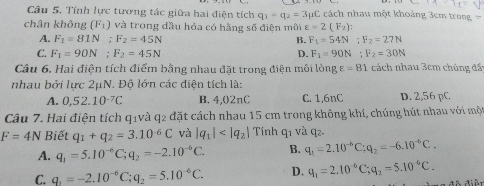 Tính lực tương tác giữa hai điện tích q_1=q_2=3mu C cách nhau một khoảng 3cm trong =
chân không (F_1) và trong dầu hỏa có hằng số điện môi varepsilon =2(F_2) :
A. F_1=81N; F_2=45N B. F_1=54N; F_2=27N
C. F_1=90N; F_2=45N D. F_1=90N; F_2=30N
Câu 6. Hai điện tích điểm bằng nhau đặt trong điện môi longvarepsilon =81 cách nhau 3cm chúng đấy
nhau bởi lực 2μN. Độ lớn các điện tích là:
A. 0,52.10^(-7)C B. 4,02nC C. 1,6nC D. 2,56 pC
Câu 7. Hai điện tích q_1 và q_2 đặt cách nhau 15 cm trong không khí, chúng hút nhau với một
F=4N Biết q_1+q_2=3.10^(-6)C và |q_1| Tính q_1 và q_2.
A. q_1=5.10^(-6)C; q_2=-2.10^(-6)C.
B. q_1=2.10^(-6)C; q_2=-6.10^(-6)C.
C. q_1=-2.10^(-6)C; q_2=5.10^(-6)C.
D. q_1=2.10^(-6)C; q_2=5.10^(-6)C. 
* đô điễn