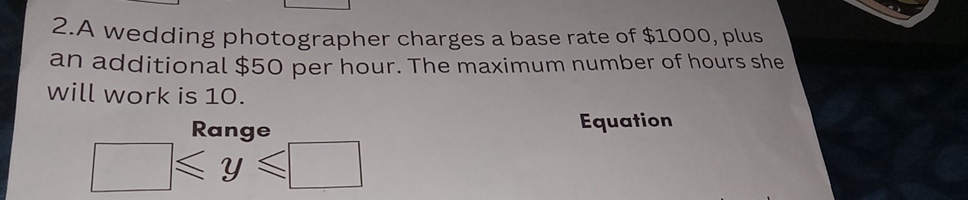 A wedding photographer charges a base rate of $1000, plus 
an additional $50 per hour. The maximum number of hours she 
will work is 10. 
Ranae Equation
□ ≤slant y≤slant □