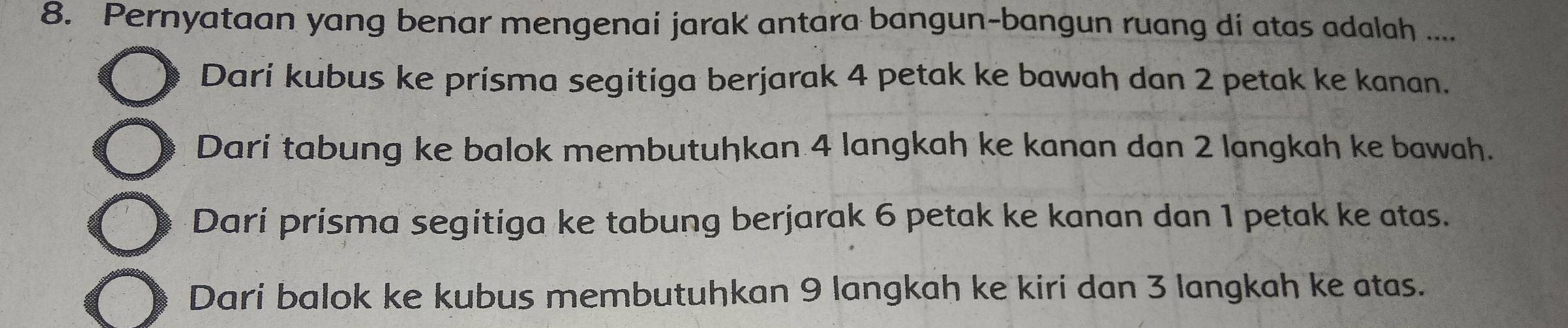 Pernyataan yang benar mengenai jarak antara bangun-bangun ruang di atas adalah ....
Dari kubus ke prisma segitiga berjarak 4 petak ke bawah dan 2 petak ke kanan.
Dari tabung ke balok membutuhkan 4 langkah ke kanan dan 2 langkah ke bawah.
Dari prisma segitiga ke tabung berjarak 6 petak ke kanan dan 1 petak ke atas.
Dari balok ke kubus membutuhkan 9 langkah ke kiri dan 3 langkah ke atas.