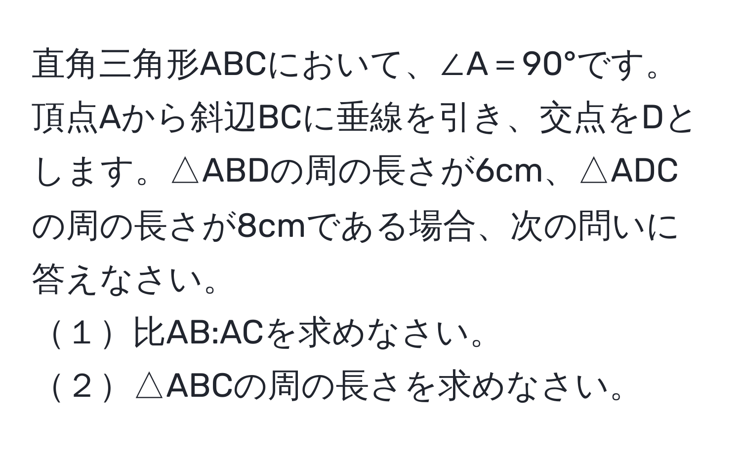 直角三角形ABCにおいて、∠A＝90°です。頂点Aから斜辺BCに垂線を引き、交点をDとします。△ABDの周の長さが6cm、△ADCの周の長さが8cmである場合、次の問いに答えなさい。
１比AB:ACを求めなさい。
２△ABCの周の長さを求めなさい。