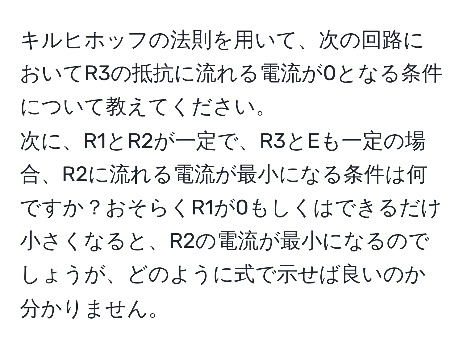 キルヒホッフの法則を用いて、次の回路においてR3の抵抗に流れる電流が0となる条件について教えてください。  
次に、R1とR2が一定で、R3とEも一定の場合、R2に流れる電流が最小になる条件は何ですか？おそらくR1が0もしくはできるだけ小さくなると、R2の電流が最小になるのでしょうが、どのように式で示せば良いのか分かりません。