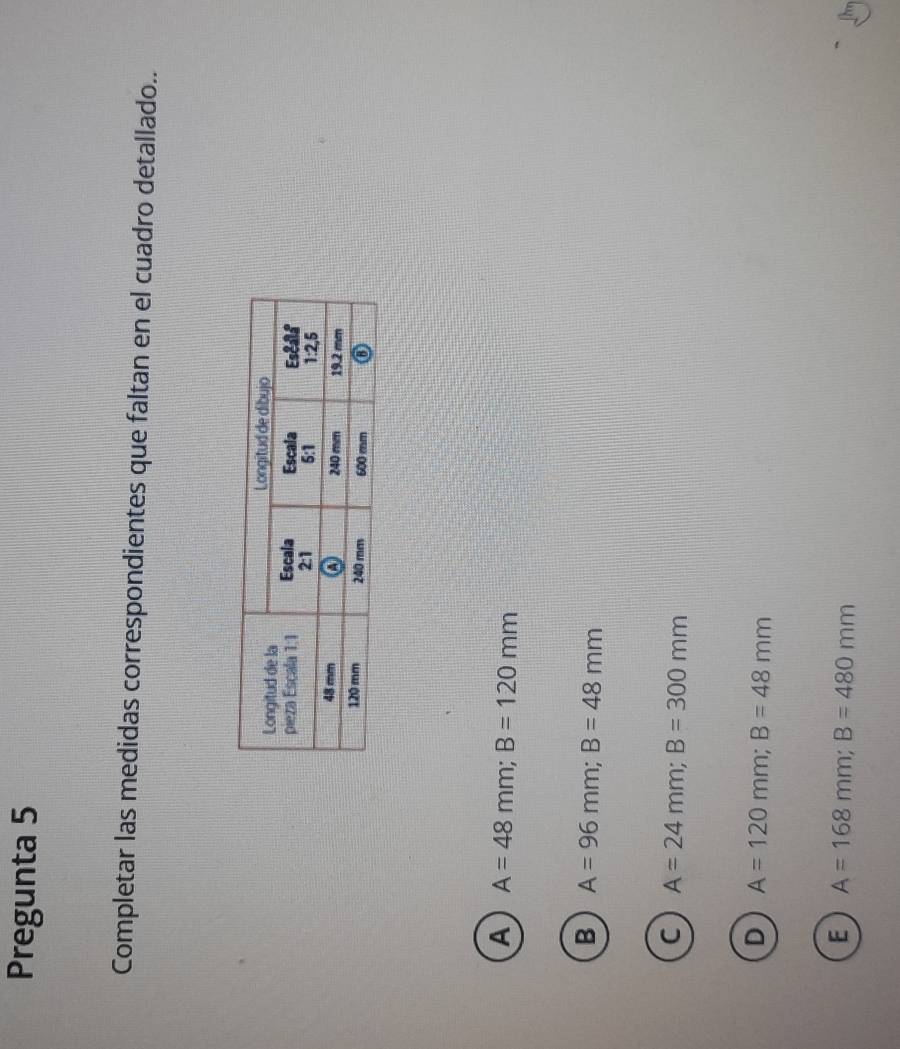 Pregunta 5
Completar las medidas correspondientes que faltan en el cuadro detallado..
A A=48mm; B=120mm
B A=96mm; B=48mm
C A=24mm; B=300mm
D A=120mm; B=48mm
E A=168mm; B=480mm