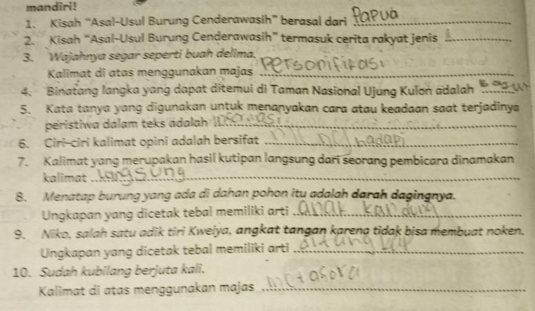 mandiri! 
1. Kisah “Asal-Usul Burung Cenderawasih” berasal dari_ 
2. Kisah “Asal-Usul Burung Cenderawasih” termasuk cerita rakyat jenis_ 
3. 'Wájahnya segar seperti buah delima. 
Kalimat di atas menggunakan majas_ 
4: Binatang langka yang dapat ditemui di Taman Nasional Ujung Kulon adalah_ 
5. Kata tanya yang digunakan untuk menanyakan cara atau keadaan saat terjadinya 
peristiwa dalam teks adalah _ 
6. Ciri-ciri kalimat opini adalah bersifat_ 
7. Kalimat yang merupakan hasil kutipan langsung dari seorang pembicara dinamakan 
kalimat_ 
8. Menatap burung yang ada di dahan pohon itu adalah darah dagingnya. 
Ungkapan yang dicetak tebal memiliki arti_ 
9. Niko, salah satu adik tiri Kweiya, angkat tangan karena tidak bisa membuat noken. 
Ungkapan yang dicetak tebal memiliki arti_ 
10. Sudah kubilang berjuta kali. 
Kalimat di ațas menggunakan majas_