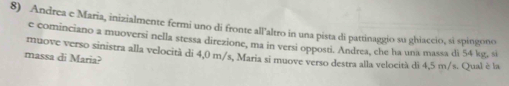 Andrea e Maria, inizialmente fermi uno di fronte all'altro in una pista di pattinaggio su ghiaccio, si spingono 
e cominciano a muoversi nella stessa direzione, ma in versi opposti. Andrea, che ha una massa di 54 kg, si 
muove verso sinistra alla velocità di 4,0 m/s, Maria si muove verso destra alla velocità di 4,5 m/s. Qual è la 
massa di Maria?