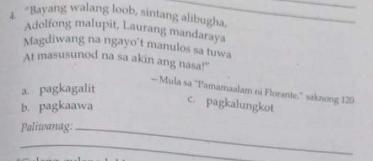 4 “Bayang walang loob, sintang alibugha,
_
Adolfong malupit, Laurang mandaraya
Magdiwang na ngayo't manulos sa tuwa
At masusunod na sa akin ang nasa!"
a. pagkagalit
— Mula sa ''Pamamaalam ni Florante,'' saknong 120
b. pagkaawa
c. pagkalungkot
Paliwanag:_
_