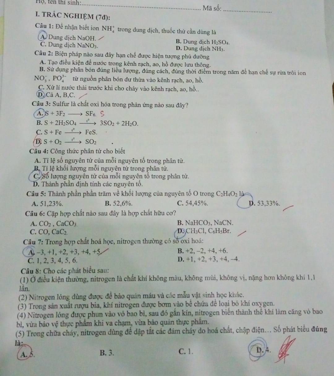 Hộ, tên thí sinh: _ Mã số:_
I. TRÁC NGHIỆM (7đ):
Câu 1: Để nhận biết ion NH_4^(+ trong dung dịch, thuốc thử cần dùng là
A. Dung dịch NaOH. B. Dung dịch H_2)SO_4.
C. Dung dịch N aNO_3. D. Dung dịch NH₃.
Câu 2: Biện pháp nào sau đây hạn chế được hiện tượng phú dưỡng
A. Tạo điều kiện đề nước trong kênh rạch, ao, hồ được lưu thông.
B. Sử dụng phân bón đúng liều lượng, đúng cách, đúng thời điểm trong năm để hạn chế sự rửa trôi ion
NO_3^(-,PO_4^(3-) từ nguồn phân bón dư thừa vào kênh rạch, ao, hồ.
C. Xử lí nước thải trước khi cho chảy vào kênh rạch, ao, hồ..
D, Cả A, B,C.
Câu 3: Sulfur là chất oxi hóa trong phản ứng nào sau đây?
A. S+3F_2)to SF_6.S
B. S+2H_2SO_4xrightarrow I°3SO_2+2H_2O.
C. S+Fe xrightarrow t°FeS.
D S+O_2xrightarrow f°SO_2
Câu 4: Công thức phân tử cho biết
A. Tỉ lệ số nguyên tử của mỗi nguyên tổ trong phân tử.
B Ti lệ khối lượng mỗi nguyên tử trong phân tử.
C. Số lượng nguyên tử của mỗi nguyên tổ trong phân tử.
D. Thành phần định tính các nguyên tố.
Câu 5: Thành phần phần trăm về khối lượng của nguyên tố O trong C_2H_4O_2 la
A. 51,23%. B. 52,6%. C. 54,45%. D. 53,33%.
Câu 6: Cặp hợp chất nào sau đây là hợp chất hữu cơ?
A. CO_2,CaCO_3 B. NaHCO_3 NaCN.
D.
C. CO,CaC_2 CH_3Cl,C_6H_5Br.
Câu 7: Trong hợp chất hoá học, nitrogen thường có số oxi hoá:
A. -3, +1, +2, +3, +4, +5 B. +2, -2, +4, +6.
C. 1, 2, 3, 4, 5, 6. D. +1, +2, +3, +4, −4.
Câu 8: Cho các phát biểu sau:
(1) Ở điều kiện thường, nitrogen là chất khí không màu, không mùi, không vị, nặng hơn không khí 1,1
lần.
(2) Nitrogen lỏng đùng được để bảo quản máu và các mẫu vật sinh học khác.
(3) Trong sản xuất rượu bia, khí nitrogen được bơm yào bề chứa để loại bỏ khí oxygen.
(4) Nitrogen lỏng được phun vào vỏ bao bì, sau đó gắn kín, nitrogen biến thành thể khí làm căng vỏ bao
bì, vừa bảo vệ thực phẩm khi va chạm, vừa bảo quản thực phâm.
(5) Trong chữa cháy, nitrogen dùng để dập tắt các đám cháy do hoá chất, chập điện... Số phát biểu đúng
là
A. S. B. 3. C. 1. D. 4.