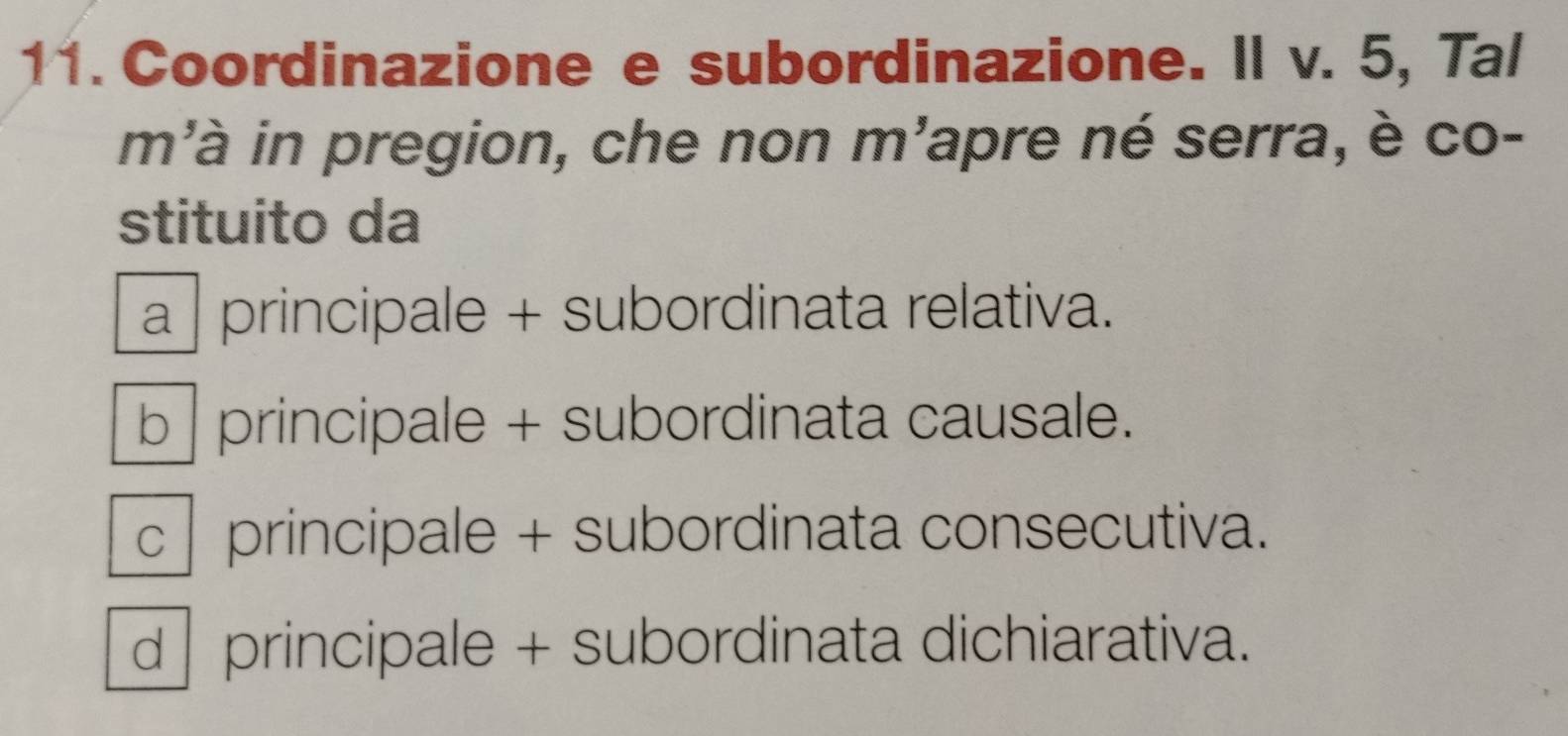 Coordinazione e subordinazione. Il v. 5, Tal
m'à in pregion, che non m'apre né serra, è co-
stituito da
a | principale + subordinata relativa.
b | principale + subordinata causale.
c principale + subordinata consecutiva.
d principale + subordinata dichiarativa.