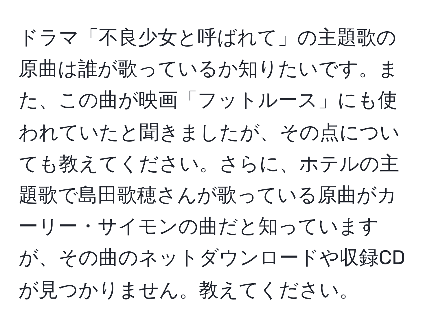 ドラマ「不良少女と呼ばれて」の主題歌の原曲は誰が歌っているか知りたいです。また、この曲が映画「フットルース」にも使われていたと聞きましたが、その点についても教えてください。さらに、ホテルの主題歌で島田歌穂さんが歌っている原曲がカーリー・サイモンの曲だと知っていますが、その曲のネットダウンロードや収録CDが見つかりません。教えてください。