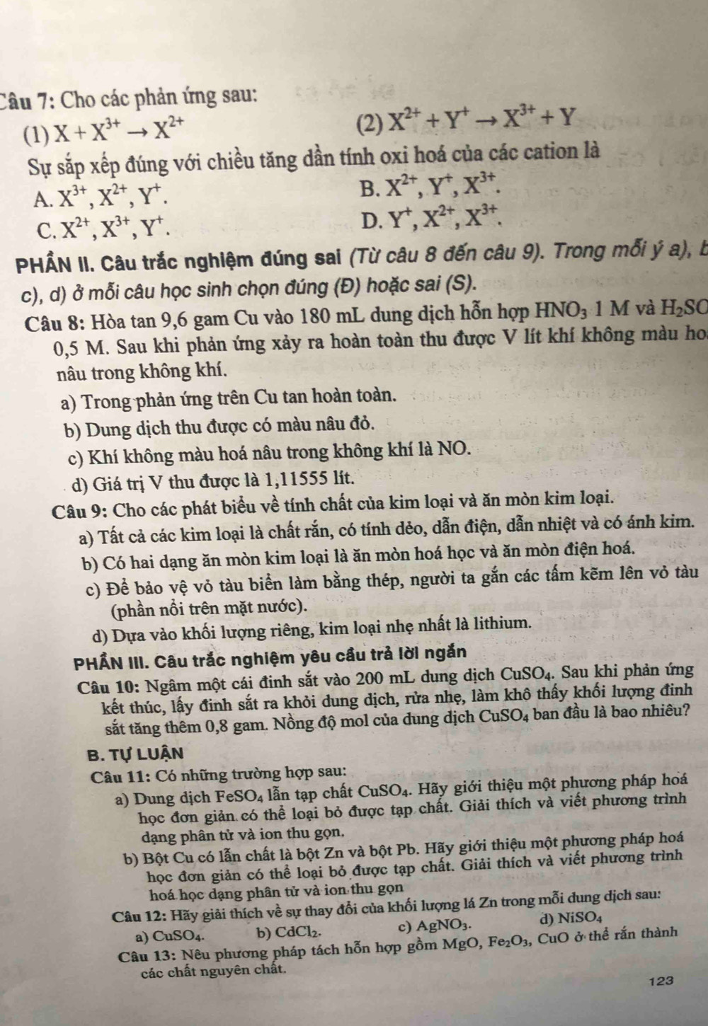 Cho các phản ứng sau:
(1) X+X^(3+)to X^(2+)
(2) X^(2+)+Y^+to X^(3+)+Y
Sự sắp xếp đúng với chiều tăng dần tính oxi hoá của các cation là
A. X^(3+),X^(2+),Y^+. B. X^(2+),Y^+,X^(3+).
C. X^(2+),X^(3+),Y^+. D. Y^+,X^(2+),X^(3+).
PHẤN II. Câu trắc nghiệm đúng sai (Từ câu 8 đến câu 9). Trong mỗi ý a), b
c), d) ở mỗi câu học sinh chọn đúng (Đ) hoặc sai (S).
Câu 8: Hòa tan 9,6 gam Cu vào 180 mL dung dịch hỗn hợp HNO_31M và H_2SC
0,5 M. Sau khi phản ứng xảy ra hoàn toàn thu được V lít khí không màu hoa
nâu trong không khí.
a) Trong phản ứng trên Cu tan hoàn toàn.
b) Dung dịch thu được có màu nâu đỏ.
c) Khí không màu hoá nâu trong không khí là NO.
d) Giá trị V thu được là 1,11555 lít.
Câu 9: Cho các phát biểu về tính chất của kim loại và ăn mòn kim loại.
a) Tất cả các kim loại là chất rắn, có tính dẻo, dẫn điện, dẫn nhiệt và có ánh kim.
b) Có hai dạng ăn mòn kim loại là ăn mòn hoá học và ăn mòn điện hoá.
c) Để bảo vệ vỏ tàu biển làm bằng thép, người ta gắn các tấm kẽm lên vỏ tàu
(phần nổi trên mặt nước).
d) Dựa vào khối lượng riêng, kim loại nhẹ nhất là lithium.
PHẤN III. Câu trắc nghiệm yêu cầu trả lời ngắn
Câu 10: Ngâm một cái đinh sắt vào 200 mL dung dịch CuSO_4. Sau khi phản ứng
kết thúc, lấy đinh sắt ra khỏi dung dịch, rửa nhẹ, làm khô thấy khối lượng đinh
sắt tăng thêm 0,8 gam. Nồng độ mol của dung dịch CuSO_4 ban đầu là bao nhiêu?
B. Tự LUận
Câu 11: :  Có những trường hợp sau:
a) Dung dịch FeSO_4 lẫn tạp chất CuSO_4.  Hãy giới thiệu một phương pháp hoá
học đơn giản có thể loại bỏ được tạp chất. Giải thích và viết phương trình
dạng phân tử và ion thu gọn.
b) Bột Cu có lẫn chất là bột Zn và bột Pb. Hãy giới thiệu một phương pháp hoá
học đơn giản có thể loại bỏ được tạp chất. Giải thích và viết phương trình
hoá học dạng phân tử và ion thu gọn
Câu 12:H gãy giải thích về sự thay đổi của khối lượng lá Zn trong mỗi đung dịch sau:
a) CuSO_4. b) CdCl_2. c) AgNO_3. d) NiSO_4
Câu 13 : Nêu phương pháp tách hỗn hợp gồm MgO, Fe_2O_3 , CuO ở thể rắn thành
các chất nguyên chất.
123