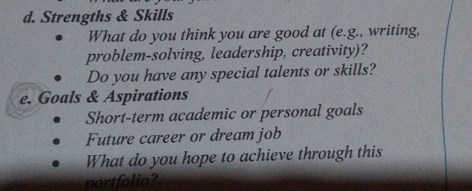 Strengths & Skills 
What do you think you are good at (e.g., writing, 
problem-solving, leadership, creativity)? 
Do you have any special talents or skills? 
e. Goals & Aspirations 
Short-term academic or personal goals 
Future career or dream job 
What do you hope to achieve through this 
portfolio?