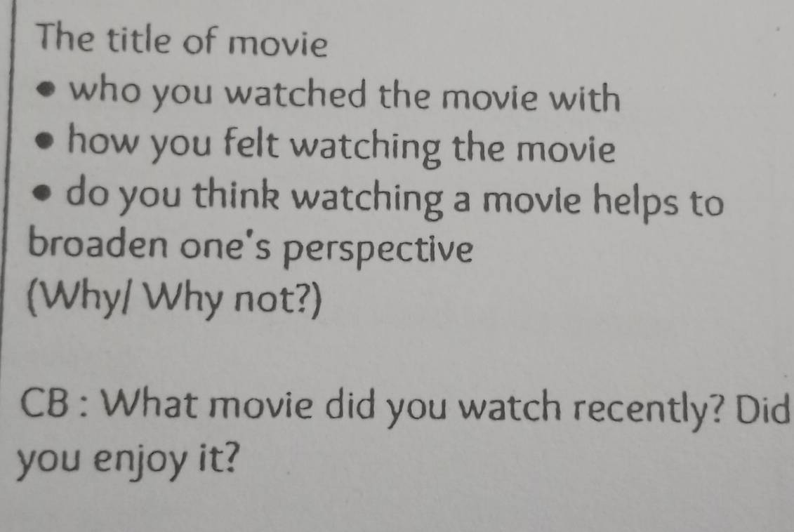 The title of movie 
who you watched the movie with 
how you felt watching the movie 
do you think watching a movie helps to 
broaden one's perspective 
(Why/ Why not?) 
CB : What movie did you watch recently? Did 
you enjoy it?