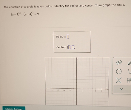 The equation of a circle is given below. Identify the radius and center. Then graph the circle.
(x+3)^2+(y-4)^2=9
Radius: □ 
Center: 
× 
Chark Answer