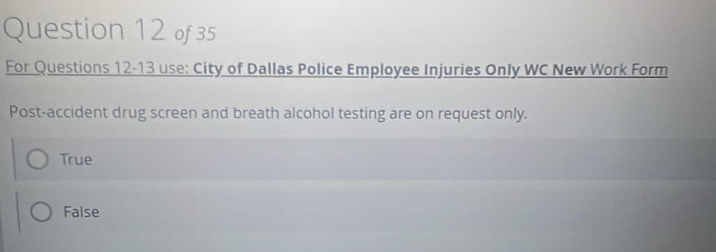 For Questions 12-13 use: City of Dallas Police Employee Injuries Only WC New Work Form
Post-accident drug screen and breath alcohol testing are on request only.
True
False