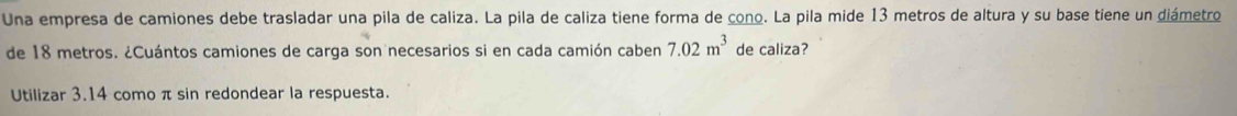 Una empresa de camiones debe trasladar una pila de caliza. La pila de caliza tiene forma de cono. La pila mide 13 metros de altura y su base tiene un diámetro 
de 18 metros. ¿Cuántos camiones de carga son necesarios si en cada camión caben 7.02m^3 de caliza? 
Utilizar 3.14 como π sin redondear la respuesta.