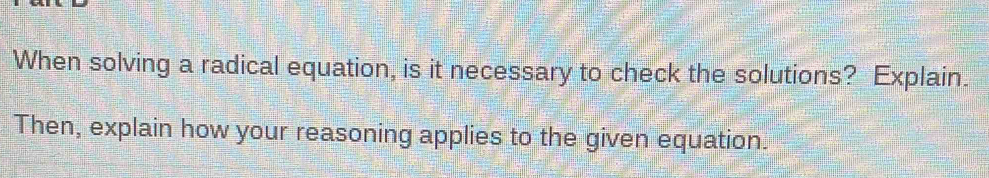 When solving a radical equation, is it necessary to check the solutions? Explain. 
Then, explain how your reasoning applies to the given equation.