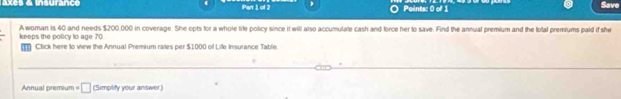 axes & insurance Part 1 of 2 Points: 0 of 1 
Save 
Awoman is 40 and needs $200,000 in coverage. She opts for a whole life policy since it will also accumulate cash and force her to save. Find the annual premium and the total premiums paid if she 
keeps the policy to age 70
Click here to view the Annual Premium rates per $1000 of Life Insurance Table 
Annual premium =□ (Simplify your answer)