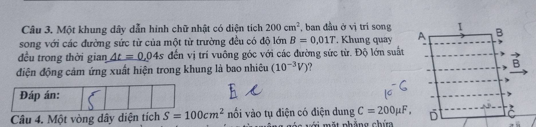 Một khung dây dẫn hỉnh chữ nhật có diện tích 200cm^2 , ban đầu ở vị trí song 
song với các đường sức từ của một từ trường đều có độ lớn B=0,01T. Khung quay 
đều trong thời gian _ △ t=0,04s đến vị trí vuông góc với các đường sức từ. Độ lớn suất 
điện động cảm ứng xuất hiện trong khung là bao nhiêu (10^(-3)V)
Đáp án: 
Câu 4. Một vòng dây diện tích S=100cm^2 nối vào tụ điện có điện dung C=200mu F, 
C v i ặ t phắng chứ