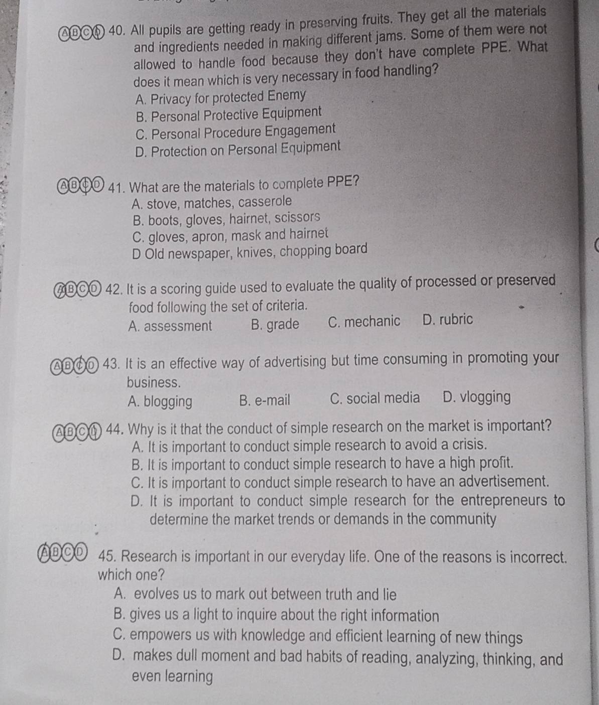 ABC⑥ 40. All pupils are getting ready in preserving fruits. They get all the materials
and ingredients needed in making different jams. Some of them were not
allowed to handle food because they don't have complete PPE. What
does it mean which is very necessary in food handling?
A. Privacy for protected Enemy
B. Personal Protective Equipment
C. Personal Procedure Engagement
D. Protection on Personal Equipment
AB④D 41. What are the materials to complete PPE?
A. stove, matches, casserole
B. boots, gloves, hairnet, scissors
C. gloves, apron, mask and hairnet
D Old newspaper, knives, chopping board
ABCD 42. It is a scoring guide used to evaluate the quality of processed or preserved
food following the set of criteria.
A. assessment B. grade C. mechanic D. rubric
AB ⑥ 0 43. It is an effective way of advertising but time consuming in promoting your
business.
A. blogging B. e-mail C. social media D. vlogging
AB C 44. Why is it that the conduct of simple research on the market is important?
A. It is important to conduct simple research to avoid a crisis.
B. It is important to conduct simple research to have a high profit.
C. It is important to conduct simple research to have an advertisement.
D. It is important to conduct simple research for the entrepreneurs to
determine the market trends or demands in the community
ABCD 45. Research is important in our everyday life. One of the reasons is incorrect.
which one?
A. evolves us to mark out between truth and lie
B. gives us a light to inquire about the right information
C. empowers us with knowledge and efficient learning of new things
D. makes dull moment and bad habits of reading, analyzing, thinking, and
even learning