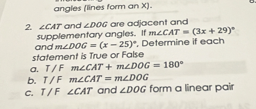 angles (lines form an X). 
2. ∠ CAT and ∠ DOG are adjacent and 
supplementary angles. If m∠ CAT=(3x+29)^circ 
and m∠ DOG=(x-25)^circ  , Determine if each 
statement is True or False 
a. T/F m∠ CAT+m∠ DOG=180°
b. T / F m∠ CAT=m∠ DOG
c. T / F ∠ CAT and ∠ DOG form a linear pair