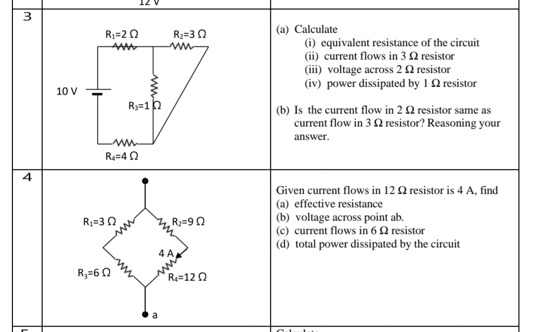 angle 
3
R_1=2Omega R_2=3Omega
(a) Calculate
m
(i) equivalent resistance of the circuit 
(ii) current flows in 3 Ω resistor 
(iii) voltage across 2 Ω resistor
10 V
: (iv) power dissipated by 1 Ω resistor
R_3=1Omega
(b) Is the current flow in 2 Ω resistor same as 
current flow in 3 Ω resistor? Reasoning your 
answer.
R_4=4Omega
4 
Given current flows in 12Ω resistor is 4 A, find 
(a) effective resistance
R_1=3Omega
R_2=9Omega
(b) voltage across point ab. 
(c) current flows in 6 Ω resistor 
(d) total power dissipated by the circuit 
4 A
R_3=6Omega
R_4=12Omega
a