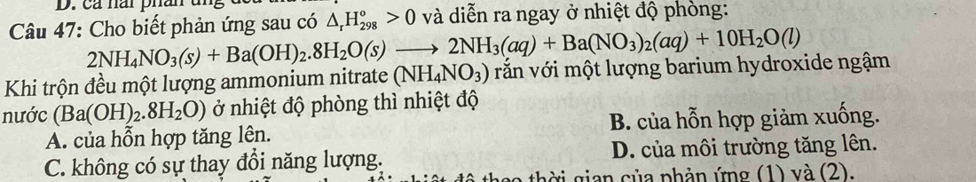 cả nai phân
Câu 47: Cho biết phản ứng sau có △ _rH_(298)^o>0 và diễn ra ngay ở nhiệt độ phòng:
2NH_4NO_3(s)+Ba(OH)_2.8H_2O(s)to 2NH_3(aq)+Ba(NO_3)_2(aq)+10H_2O(l)
Khi trộn đều một lượng ammonium nitrate (NH_4NO_3) vắn với một lượng barium hydroxide ngậm
nước (Ba(OH)_2.8H_2O) ở nhiệt độ phòng thì nhiệt độ
A. của hỗn hợp tăng lên. B. của hỗn hợp giảm xuống.
C. không có sự thay đổi năng lượng. D. của môi trường tăng lên.
thời gian của phản ứng (1) và (2).