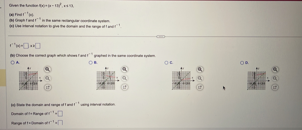 Given the function f(x)=(x-13)^2, x≤ 13, 
(a) Find f^(-1)(x). 
(b) Graph f and f^(-1) in the same rectangular coordinate system.
(c) Use interval notation to give the domain and the range of f and f^(-1).
f^(-1)(x)=□; x≥ □
(b) Choose the correct graph which shows f and f^(-1) graphed in the same coordinate system.
A.
B.
C.
D.
(c) State the domain and range of f and f^(-1) using interval notation.
Domain of f= Range of f^(-1)=□
Range of f=□ Domain of f^(-1)=□