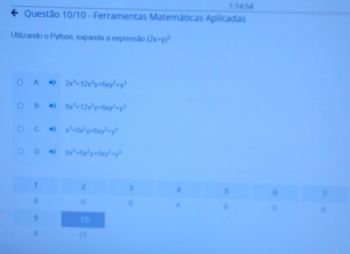 1:1 t 54
Questão 10/10 - Ferramentas Matemáticas Aplicadas
Utilizando o Python, expanda a expressão (2x+y)^3
A 4 2x^3+12x^2y+6xy^2+y^3
B 40 8x^3+12x^2y+6xy^2+y^3
C 40 x^3+6x^2y+6xy^2+y^3
D 40 8x^3+6x^2y+6xy^2+y^3